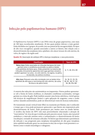87
Infecção pelo papilomavírus humano (HPV)
O Papilomavírus humano (HPV) é um DNA-vírus do grupo papovavírus, com mais
de 100 tipos reconhecidos atualmente, 20 dos quais podem infectar o trato genital.
Estão divididos em 2 grupos, de acordo com seu potencial de oncogenicidade. Os tipos
de alto risco oncogênico, quando associados a outros co-fatores, têm relação com o
desenvolvimento das neoplasias intra-epiteliais e do câncer invasor do colo uterino, da
vulva, da vagina e da região anal.
Quadro 16: Associação de subtipos HPV e doenças neoplásicas e seus precursores.
Classiﬁcação Tipos de HPV
Baixo risco: Estão associados às infecções benignas do trato
genital como o condiloma acuminado ou plano e lesões
intra-epiteliais de baixo grau. Estão presentes na maioria das
infecções clinicamente aparentes (verrugas genitais visíveis) e
podem aparecer na vulva , no colo uterino, na vagina, no pênis,
no escroto, na uretra e no ânus.
6, 11, 42, 43 e 44
Alto risco: Possuem uma alta correlação com as lesões intra-
epiteliais de alto grau e carcinomas do colo uterino, da vulva,
do ânus e do pênis (raro).
16, 18, 31, 33, 35,
39, 45 , 46, 51, 52 ,
56 ,58, 59 e 68
A maioria das infecções são assintomáticas ou inaparentes. Outras podem apresentar-
se sob a forma de lesões exofíticas, os chamados condilomas acuminados, verrugas
genitais ou cristas de galo. Pode também assumir uma forma subclínica, visível apenas
sob técnicas de magniﬁcação (lentes) e após aplicação de reagentes, como o ácido
acético. Quando assintomático, pode ser detectável por meio de técnicas moleculares.
De transmissão sexual, vertical (mãe-ﬁlho) ou raramente por fômites, não é conhecido
o tempo que o vírus pode permanecer quiescente e que fatores são responsáveis pelo
desenvolvimento de lesões. Pode permanecer por muitos anos no estado latente.
A recidiva das lesões do HPV está mais provavelmente relacionada à ativação de
“reservatórios” de vírus do que à reinfecção pelo parceiro sexual. Assim, não é possível
estabelecer o intervalo mínimo entre a contaminação e o desenvolvimento de lesões
(incubação), variando de semanas a décadas. Os fatores que determinam a persistência
da infecção e sua progressão para neoplasias intraepiteliais de alto grau (neoplasia
intra-epitelial moderada, grave ou carcinoma in situ) são os tipos virais presentes e co-
fatores como o estado imunológico e tabagismo.
 
