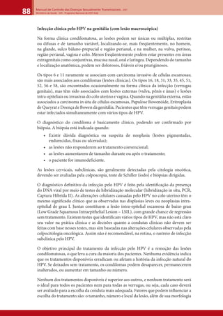 Manual de Controle das Doenças Sexualmente Transmissíveis – DST
Ministério da Saúde - SVS - Programa Nacional de DST/ Aids88
Infecção clínica pelo HPV na genitália (com lesão macroscópica)
Na forma clínica condilomatosa, as lesões podem ser únicas ou múltiplas, restritas
ou difusas e de tamanho variável, localizando-se, mais freqüentemente, no homem,
na glande, sulco bálano-prepucial e região perianal, e na mulher, na vulva, períneo,
região perianal, vagina e colo. Menos freqüentemente podem estar presentes em áreas
extragenitais como conjuntivas, mucosa nasal, oral e laríngea. Dependendo do tamanho
e localização anatômica, podem ser dolorosos, friáveis e/ou pruriginosos.
Os tipos 6 e 11 raramente se associam com carcinoma invasivo de células escamosas;
são mais associados aos condilomas (lesões clínicas). Os tipos 16, 18, 31, 33, 35, 45, 51,
52, 56 e 58, são encontrados ocasionalmente na forma clínica da infecção (verrugas
genitais), mas têm sido associados com lesões externas (vulva, pênis e ânus) e lesões
intra-epiteliais ou invasivas do colo uterino e vagina. Quando na genitália externa, estão
associados a carcinoma in situ de células escamosas, Papulose Bowenóide, Eritroplasia
de Queyrat e Doença de Bowen da genitália. Pacientes que têm verrugas genitais podem
estar infectados simultaneamente com vários tipos de HPV.
O diagnóstico do condiloma é basicamente clínico, podendo ser conﬁrmado por
biópsia. A biópsia está indicada quando:
• Existir dúvida diagnóstica ou suspeita de neoplasia (lesões pigmentadas,
endurecidas, fixas ou ulceradas);
• as lesões não responderem ao tratamento convencional;
• as lesões aumentarem de tamanho durante ou após o tratamento;
• o paciente for imunodeficiente.
As lesões cervicais, subclínicas, são geralmente detectadas pela citologia oncótica,
devendo ser avaliadas pela colposcopia, teste de Schiller (iodo) e biópsias dirigidas.
O diagnóstico deﬁnitivo da infecção pelo HPV é feito pela identiﬁcação da presença
do DNA viral por meio de testes de hibridização molecular (hibridização in situ, PCR,
Captura Híbrida II). As alterações celulares causadas pelo HPV no colo uterino têm o
mesmo signiﬁcado clínico que as observadas nas displasias leves ou neoplasias intra-
epitelial de grau I. Juntas constituem a lesão intra-epitelial escamosa de baixo grau
(Low Grade Squamous Intraepithelial Lesion – LSIL), com grande chance de regressão
sem tratamento. Existem testes que identiﬁcam vários tipos de HPV, mas não está claro
seu valor na prática clínica e as decisões quanto a condutas clínicas não devem ser
feitas com base nesses testes, mas sim baseadas nas alterações celulares observadas pela
colpocitologia oncológica. Assim não é recomendável, na rotina, o rastreio de infecção
subclínica pelo HPV.
O objetivo principal do tratamento da infecção pelo HPV é a remoção das lesões
condilomatosas, o que leva a cura da maioria dos pacientes. Nenhuma evidência indica
que os tratamentos disponíveis erradicam ou afetam a história da infecção natural do
HPV. Se deixados sem tratamento, os condilomas podem desaparecer, permanecerem
inalterados, ou aumentar em tamanho ou número.
Nenhum dos tratamentos disponíveis é superior aos outros, e nenhum tratamento será
o ideal para todos os pacientes nem para todas as verrugas, ou seja, cada caso deverá
ser avaliado para a escolha da conduta mais adequada. Fatores que podem inﬂuenciar a
escolha do tratamento são: o tamanho, número e local da lesão, além de sua morfologia
 