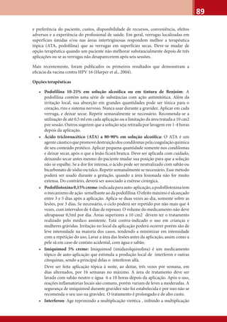 89
e preferência do paciente, custos, disponibilidade de recursos, conveniência, efeitos
adversos e a experiência do proﬁssional de saúde. Em geral, verrugas localizadas em
superfícies úmidas e/ou nas áreas intertriginosas respondem melhor a terapêutica
tópica (ATA, podoﬁlina) que as verrugas em superfícies secas. Deve-se mudar de
opção terapêutica quando um paciente não melhorar substancialmente depois de três
aplicações ou se as verrugas não desaparecerem após seis sessões.
Mais recentemente, foram publicados os primeiros resultados que demonstram a
eﬁcácia da vacina contra HPV 16 (Harper et al., 2004).
Opções terapêuticas
• Podofilina 10-25% em solução alcoólica ou em tintura de Benjoim: A
podofilina contém uma série de substâncias com ação antimitótica. Além da
irritação local, sua absorção em grandes quantidades pode ser tóxica para o
coração, rins e sistema nervoso. Nunca usar durante a gravidez. Aplicar em cada
verruga, e deixar secar. Repetir semanalmente se necessário. Recomenda-se a
utilização de até 0,5 ml em cada aplicação ou a limitação da área tratada a 10 cm2
por sessão. Outros sugerem que a solução seja retirada por lavagem em 1-4 horas
depois da aplicação.
• Ácido tricloroacético (ATA) a 80-90% em solução alcoólica: O ATA é um
agentecáusticoquepromovedestruiçãodoscondilomaspelacoagulaçãoquímica
de seu conteúdo protéico. Aplicar pequena quantidade somente nos condilomas
e deixar secar, após o que a lesão ficará branca. Deve ser aplicada com cuidado,
deixando secar antes mesmo do paciente mudar sua posição para que a solução
não se espalhe. Se a dor for intensa, o ácido pode ser neutralizado com sabão ou
bicarbonato de sódio ou talco. Repetir semanalmente se necessário. Esse método
poderá ser usado durante a gestação, quando a área lesionada não for muito
extensa. Do contrário, deverá ser associado a exérese cirúrgica.
• Podofilotoxina0,15%creme:indicadaparaauto-aplicação,apodofilotoxinatem
o mecanismo de ação semelhante ao da podofilina. O efeito máximo é alcançado
entre 3 e 5 dias após a aplicação. Aplica-se duas vezes ao dia, somente sobre as
lesões, por 3 dias. Se necessário, o ciclo poderá ser repetido por não mais que 4
vezes, com intervalos de 4 dias de repouso. O volume do medicamento não deve
ultrapassar 0,5ml por dia. Áreas superiores a 10 cm2 devem ter o tratamento
realizado pelo médico assistente. Está contra-indicado o uso em crianças e
mulheres grávidas. Irritação no local da aplicação poderá ocorrer porém são de
leve intensidade na maioria dos casos, tendendo a minimizar em intensidade
com a repetição do uso. Lavar a área das lesões antes da aplicação, assim como a
pele sã em caso de contato acidental, com água e sabão.
• Imiquimod 5% creme: Imiquimod (imidazolquinolina) é um medicamento
tópico de auto-aplicação que estimula a produção local de interferon e outras
citoquinas, sendo a principal delas o interferon alfa.
Deve ser feita aplicação tópica à noite, ao deitar, três vezes por semana, em
dias alternados, por 16 semanas no máximo. A área de tratamento deve ser
lavada com sabão neutro e água 6 a 10 horas depois da aplicação. Após o uso,
reações inflamatórias locais são comuns, porém variam de leves a moderadas. A
segurança de imiquimod durante gravidez não foi estabelecida e por isso não se
recomenda o seu uso na gravidez. O tratamento é prolongado e de alto custo.
• Interferon: Age reprimindo a multiplicação virótica , inibindo a multiplicação
 
