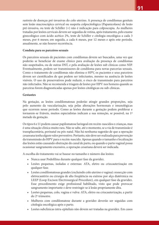 91
rastreio de doenças pré-invasivas do colo uterino. A presença de condilomas genitais
sem lesão macroscópica cervical ou suspeita colpocitológica (Papanicolaou) de lesão
pré-invasiva, ou teste de Schiller (+) não é indicação para colposcopia. As mulheres
tratadas por lesões cervicais devem ser seguidas de rotina, após tratamento, pelo exame
ginecológico com ácido acético 2%, teste de Schiller e citologia oncológica a cada 3
meses, por 6 meses; em seguida, a cada 6 meses, por 12 meses e após este período,
anualmente, se não houver recorrência.
Conduta para os parceiros sexuais
Os parceiros sexuais de pacientes com condilomas devem ser buscados, uma vez que
poderão se beneﬁciar de exame clínico para avaliação da presença de condilomas
não suspeitados, ou de outras DST, e pela avaliação de lesões sub clínicas como NIP.
Eventualmente, podem ser transmissores de condiloma para novas parcerias sexuais.
Como o tratamento de condilomas não elimina o HPV, os pacientes e seus parceiros
devem ser cientiﬁcados de que podem ser infectantes, mesmo na ausência de lesões
visíveis. O uso de preservativos pode reduzir, o risco de transmissão para parceiros
não infectados. Não se recomenda a triagem de lesões por HPV nos homens quando as
parceiras forem diagnosticadas apenas por lesões citológicas ou sub-clínicas.
Gestantes
Na gestação, as lesões condilomatosas poderão atingir grandes proporções, seja
pelo aumento da vascularização, seja pelas alterações hormonais e imunológicas
que ocorrem nesse período. Como as lesões durante a gestação podem proliferar e
tornarem-se friáveis, muitos especialistas indicam a sua remoção, se possível, na 1ª
metade da gestação.
Os tipos 6 e 11 podem causar papilomatose laringeal em recém-nascidos e crianças, mas
é uma situação clínica muito rara. Não se sabe, até o momento, se a via de transmissão é
transplacentária, perinatal ou pós-natal. Não há nenhuma sugestão de que a operação
cesareanatenhaalgumvalorpreventivo.Portanto,nãodeveserrealizadaparaprevenção
da transmissão do HPV para o recém-nascido. Apenas quando o tamanho e localização
das lesões estão causando obstrução do canal de parto, ou quando o parto vaginal possa
ocasionar sangramento excessivo, a operação cesariana deverá ser indicada.
A escolha do tratamento vai se basear no tamanho e número das lesões:
• Nunca usar Podofilina durante qualquer fase da gravidez.
• Lesões pequenas, isoladas e externas: ATA, eletro ou criocauterização em
qualquer fase.
• Lesões condilomatosas grandes (excluindo colo uterino e vagina): ressecção com
eletrocautério ou cirurgia de alta freqüência ou exérese por alça diatérmica ou
LEEP (Loop Excison Electrosurgical Procedure), em qualquer fase da gravidez.
Esse procedimento exige profissional habilitado, visto que pode provocar
sangramento importante e deve restringir-se à lesão propriamente dita.
• Lesões pequenas, colo, vagina e vulva: ATA, eletro ou criocauterização, a partir
do 2º trimestre.
• Mulheres com condilomatose durante a gravidez deverão ser seguidas com
citologia oncológica após o parto.
• Lesões subclínicas intra-epiteliais não devem ser tratadas na gravidez. Em casos
 