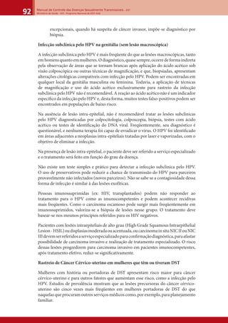 Manual de Controle das Doenças Sexualmente Transmissíveis – DST
Ministério da Saúde - SVS - Programa Nacional de DST/ Aids92
excepcionais, quando há suspeita de câncer invasor, impõe-se diagnóstico por
biópsia.
Infecção subclínica pelo HPV na genitália (sem lesão macroscópica)
A infecção subclínica pelo HPV é mais freqüente do que as lesões macroscópicas, tanto
emhomensquantoemmulheres.Odiagnóstico,quasesempre,ocorredeformaindireta
pela observação de áreas que se tornam brancas após aplicação do ácido acético sob
visão colposcópica ou outras técnicas de magniﬁcação, e que, biopsiadas, apresentam
alterações citológicas compatíveis com infecção pelo HPV. Podem ser encontradas em
qualquer local da genitália masculina ou feminina. Todavia, a aplicação de técnicas
de magniﬁcação e uso do ácido acético exclusivamente para rastreio da infecção
subclínica pelo HPV não é recomendável. A reação ao ácido acético não é um indicador
especíﬁco da infecção pelo HPV e, desta forma, muitos testes falso-positivos podem ser
encontrados em populações de baixo risco.
Na ausência de lesão intra-epitelial, não é recomendável tratar as lesões subclínicas
pelo HPV diagnosticadas por colpocitologia, colposcopia, biópsia, testes com ácido
acético ou testes de identiﬁcação do DNA viral. Freqüentemente, seu diagnóstico é
questionável, e nenhuma terapia foi capaz de erradicar o vírus. O HPV foi identiﬁcado
em áreas adjacentes a neoplasias intra-epiteliais tratadas por laser e vaporizadas, com o
objetivo de eliminar a infecção.
Na presença de lesão intra-epitelial, o paciente deve ser referido a serviço especializado
e o tratamento será feito em função do grau da doença.
Não existe um teste simples e prático para detectar a infecção subclínica pelo HPV.
O uso de preservativos pode reduzir a chance de transmissão do HPV para parceiros
provavelmente não infectados (novos parceiros). Não se sabe se a contagiosidade dessa
forma de infecção é similar à das lesões exofíticas.
Pessoas imunossuprimidas (ex: HIV, transplantados) podem não responder ao
tratamento para o HPV como as imunocompetentes e podem acontecer recidivas
mais freqüentes. Como o carcinoma escamoso pode surgir mais freqüentemente em
imunossuprimidos, valoriza-se a biópsia de lesões nesse grupo. O tratamento deve
basear-se nos mesmos princípios referidos para os HIV negativos.
Pacientes com lesões intraepiteliais de alto grau (High Grade Squamous Intraepithelial
Lesion-HSIL)oudisplasiasmoderadaouacentuada,oucarcinomainsituNICIIouNIC
IIIdevemserreferidosaserviçoespecializadoparaconﬁrmaçãodiagnóstica,paraafastar
possibilidade de carcinoma invasivo e realização de tratamento especializado. O risco
dessas lesões progredirem para carcinoma invasivo em pacientes imunocompetentes,
após tratamento efetivo, reduz-se signiﬁcativamente.
Rastreio de Câncer Cérvico-uterino em mulheres que têm ou tiveram DST
Mulheres com história ou portadoras de DST apresentam risco maior para câncer
cérvico-uterino e para outros fatores que aumentam esse risco, como a infecção pelo
HPV. Estudos de prevalência mostram que as lesões precursoras do câncer cérvico-
uterino são cinco vezes mais freqüentes em mulheres portadoras de DST do que
naquelas que procuram outros serviços médicos como, por exemplo, para planejamento
familiar.
 