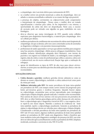 Manual de Controle das Doenças Sexualmente Transmissíveis – DST
Ministério da Saúde - SVS - Programa Nacional de DST/ Aids94
• a citopatologia não é um teste efetivo para rastreamento de DST;
• se a mulher estiver em período menstrual, a coleta da citopatologia deve ser
adiada e a mesma aconselhada a submeter-se ao exame tão logo seja possível;
• a presença de colpites, corrimentos ou colpocervicites pode comprometer
a interpretação da citopatologia . Nesses casos, a mulher deve ser tratada
especificamente e retornar para coleta. Se for improvável o seu retorno, a
oportunidade da coleta não deve ser desperdiçada. Neste caso, o excesso
de secreção pode ser retirado com algodão ou gaze, embebidos em soro
fisiológico;
• deve-se observar que numa investigação de DST, quando serão colhidos
espécimes para diagnóstico bacteriológico, o material para citopatologia deve
ser colhido por último;
• mulheresportadorasdecondilomasnãonecessitamdecoletasmaisfreqüentesde
citopatologia do que as demais, salvo nos casos comentados acima de anomalias
ao diagnóstico citológico e em pacientes imunossuprimidas;
• profissionais de saúde capacitados e serviços que adotem medidas para assegurar
uma boa amostra citopatologia obtêm poucos esfregaços insatisfatórios. Essas
medidas incluem: identificação adequada da(s) lâmina(s), com iniciais da
paciente e seu registro na Unidade de Saúde e, na embalagem, nome completo,
registro, data da coleta e nome do profissional que colheu a amostra; coleta ecto
e endocervical; uso de escova endocervical; fixação logo após a realização do
esfregaço;
• apesar de identificarem os tipos de HPV de alto risco para câncer cérvico-
uterino, os testes para sua identificação têm discutida aplicação clínica e não são
recomendados.
SITUAÇÕES ESPECIAIS
• Coleta durante a gravidez: mulheres grávidas devem submeter-se como as
demais ao exame colpocitológico, excluindo a coleta endocervical como parte
da rotina pré-natal.
• Mulheres infectadas pelo HIV: há maior prevalência de lesão intra-epitelial
em portadoras do HIV, com tempos muito curtos (meses) de progressão para
lesões pré-invasivas graves e recidivas frequentes. Quando houver atipias
na colpocitologia, encaminhar para serviço especializado, para investigação
colposcopia e biópsia dirigida, quando indicado, e tratadas como recomendado.
Para rastreio de câncer cérvico-uterino e de seus precursores em portadora do
HIV, deve-se obter história ginecológica prévia sobre doenças do colo uterino;
fazer a colpocitologia após o diagnóstico inicial do HIV e, caso negativa, deve-
se repeti-la seis meses depois. Mantida a ausência de evidências de lesão
intra-epitelial, repetir a colpocitologia anualmente. Somente as portadoras de
atipias à colpocitologia devem ser referidas para colposcopia e biópsia dirigida.
Considerando a elevada prevalência de lesão intra-epitelial em portadoras do
HIV (até 10 vezes maior), algumas mulheres portadoras de lesão intra-epitelial
podem ser portadoras do HIV ainda sem diagnóstico. Dado o benefício que
essas mulheres terão pelo diagnóstico sorológico da presença do HIV, esse teste
deve ser oferecido após aconselhamento a todas as portadoras de HSIL (displasia
moderada, acentuada e carcinoma in situ, NIC II ou III).
 