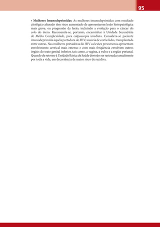 95
• Mulheres Imunodeprimidas: As mulheres imunodeprimidas com resultado
citológico alterado têm risco aumentado de apresentarem lesão histopatológica
mais grave, ou progressão da lesão, incluindo a evolução para o câncer do
colo do útero. Recomenda-se, portanto, encaminhar à Unidade Secundária
de Média Complexidade, para colposcopia imediata. Considera-se paciente
imunodeprimida àquela portadora do HIV, usuária de corticóides, transplantada
entre outras. Nas mulheres portadoras do HIV as lesões precursoras apresentam
envolvimento cervical mais extenso e com mais freqüência envolvem outros
órgãos do trato genital inferior, tais como, a vagina, a vulva e a região perianal.
Quando de retorno à Unidade Básica de Saúde deverão ser rastreadas anualmente
por toda a vida, em decorrência de maior risco de recidiva.
 