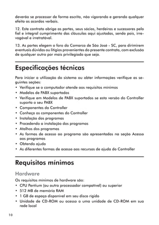 10 
deverão se processar de forma escrita, não vigorando e gerando qualquer 
efeito os acordos verbais. 
12. Este contrato obriga as partes, seus sócios, herdeiros e sucessores pelo 
fiel e integral cumprimento das cláusulas aqui ajustadas, sendo pois, irre-vogável 
e irretratável. 
13. As partes elegem o foro da Comarca de São José - SC, para dirimirem 
eventuais dúvidas ou litígios provenientes do presente contrato, com exclusão 
de qualquer outro por mais privilegiado que seja. 
Especificações técnicas 
Para iniciar a utilização do sistema ou obter informações verifique as se-guintes 
seções: 
•• Verifique se o computador atende aos requisitos mínimos 
•• Modelos de PABX suportados 
•• Verifique em Modelos de PABX suportados se esta versão do Controller 
suporta o seu PABX 
•• Componentes do Controller 
•• Conheça os componentes do Controller 
•• Instalação dos programas 
•• Procedendo a instalação dos programas 
•• Atalhos dos programas 
•• As formas de acesso ao programa são apresentadas na seção Acesso 
aos programas 
•• Obtendo ajuda 
•• As diferentes formas de acesso aos recursos de ajuda do Controller 
Requisitos mínimos 
Hardware 
Os requisitos mínimos de hardware são: 
•• CPU Pentium (ou outro processador compatível) ou superior 
•• 512 MB de memória RAM 
•• 1 GB de espaço disponível em seu disco rígido 
•• Unidade de CD-ROM ou acesso a uma unidade de CD-ROM em sua 
rede local 
 
