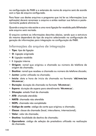 100 
na configuração do PABX e a extensão do nome do arquivo será de acordo 
com o tipo de arquivo configurado. 
Para fazer uso destes arquivos o programa que irá ler as informações (sua 
aplicação) deverá renomear o arquivo e então realizar sua leitura e poste-riormente 
poderá eliminá-lo. 
Quando o arquivo não existe e uma nova ligação for recebida pelo Bilhetador 
este arquivo será recriado. 
O arquivo conterá as informações descritas abaixo, sendo que a estrutura 
do mesmo dependerá do tipo de arquivo selecionado na configuração da 
geração de informações para integração na configuração do PABX. 
Informações do arquivo de integração 
•• Tipo: tipo da ligação 
•• O: Ligação originada 
•• R: Ligação recebida 
•• I: Ligação interna 
•• Origem: ramal que originou a chamada ou número do telefone de 
origem da chamada; 
•• Destino: ramal que recebeu a chamada ou número do telefone discado; 
•• Juntor: juntor utilizada na chamada; 
•• Início: data e hora de início da chamada no formato ‘dd/mm/aa 
hh:mm:ss’; 
•• Duração: duração da chamada no formato ‘hh:mm:ss’; 
•• Espera: duração de espera para atendimento ‘hh:mm:ss’; 
•• Situação: estado final da chamada 
•• ATD: chamada atendida 
•• NATD: chamada não atendida 
•• NCPL: chamada não completada 
•• Código de conta: código de conta que originou a chamada; 
•• Classe: classe da chamada (local, interurbano, internacional); 
•• Valor: valor da chamada; 
•• Destino: localidade de destino da chamada; 
•• Operadora: código de seleção da prestadora utilizada na realização 
da chamada. 
 