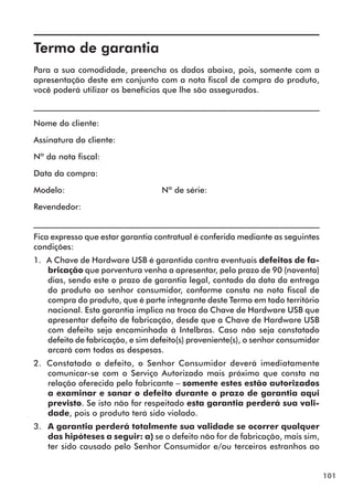 101 
Termo de garantia 
Para a sua comodidade, preencha os dados abaixo, pois, somente com a 
apresentação deste em conjunto com a nota fiscal de compra do produto, 
você poderá utilizar os benefícios que lhe são assegurados. 
__________________________________________________________________ 
Nome do cliente: 
Assinatura do cliente: 
Nº da nota fiscal: 
Data da compra: 
Modelo: Nº de série: 
Revendedor: 
__________________________________________________________________ 
Fica expresso que estar garantia contratual é conferida mediante as seguintes 
condições: 
1. A Chave de Hardware USB é garantida contra eventuais defeitos de fa-bricação 
que porventura venha a apresentar, pelo prazo de 90 (noventa) 
dias, sendo este o prazo de garantia legal, contado da data da entrega 
do produto ao senhor consumidor, conforme consta na nota fiscal de 
compra do produto, que é parte integrante deste Termo em todo território 
nacional. Esta garantia implica na troca da Chave de Hardware USB que 
apresentar defeito de fabricação, desde que a Chave de Hardware USB 
com defeito seja encaminhada à Intelbras. Caso não seja constatado 
defeito de fabricação, e sim defeito(s) proveniente(s), o senhor consumidor 
arcará com todas as despesas. 
2. Constatado o defeito, o Senhor Consumidor deverá imediatamente 
comunicar-se com o Serviço Autorizado mais próximo que consta na 
relação oferecida pelo fabricante – somente estes estão autorizados 
a examinar e sanar o defeito durante o prazo de garantia aqui 
previsto. Se isto não for respeitado esta garantia perderá sua vali-dade, 
pois o produto terá sido violado. 
3. A garantia perderá totalmente sua validade se ocorrer qualquer 
das hipóteses a seguir: a) se o defeito não for de fabricação, mais sim, 
ter sido causado pelo Senhor Consumidor e/ou terceiros estranhos ao 
 