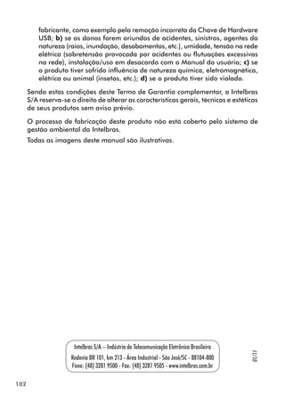 102 
fabricante, como exemplo pela remoção incorreta da Chave de Hardware 
USB; b) se os danos forem oriundos de acidentes, sinistros, agentes da 
natureza (raios, inundação, desabamentos, etc.), umidade, tensão na rede 
elétrica (sobretensão provocada por acidentes ou flutuações excessivas 
na rede), instalação/uso em desacordo com o Manual do usuário; c) se 
o produto tiver sofrido influência de natureza química, eletromagnética, 
elétrica ou animal (insetos, etc.); d) se o produto tiver sido violado. 
Sendo estas condições deste Termo de Garantia complementar, a Intelbras 
S/A reserva-se o direito de alterar as características gerais, técnicas e estéticas 
de seus produtos sem aviso prévio. 
O processo de fabricação deste produto não está coberto pelo sistema de 
gestão ambiental da Intelbras. 
Todas as imagens deste manual são ilustrativas. 
Intelbras S/A – Indústria de Telecomunicação Eletrônica Brasileira 
Rodovia BR 101, km 213 - Área Industrial - São José/SC - 88104-800 
Fone: (48) 3281 9500 - Fax: (48) 3281 9505 - www.intelbras.com.br 
01/11 
 