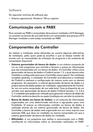 11 
Software 
Os requisitos mínimos de software são: 
•• Sistema operacional: Windows® 98 ou superior 
Comunicação com o PABX 
Para conexão ao PABX o computador deve possuir instalado o ICTI Manager, 
ou conectar-se através de sua rede local a um computador que possua o ICTI 
Manager instalado e este esteja conectado ao PABX. 
Componentes do Controller 
Ao realizar a instalação serão oferecidas ao usuário algumas alternativas 
de instalação, pelas quais pode-se escolher o que se deseja instalar de 
acordo com as necessidades de utilização do programa e do ambiente de 
computação disponível: 
•• Sistema gerenciador de banco de dados: é um sistema composto de 
um ou mais programas que controla e fornece o acesso às informações 
que são armazenadas em um banco de dados. O Controller utiliza como 
gerenciador de banco de dados o Firebird versão 1.5, o qual deverá estar 
instalado e configurado para que o Controller possa operar. Na instalação 
completa (padrão), o instalador do Controller providenciará a instalação 
do Firebird e realizará a configuração do mesmo junto com os demais 
programas. Se necessário, o sistema gerenciador de banco de dados e o 
próprio banco de dados podem ser instalados, separadamente do Control-ler, 
em um outro computador de sua rede local. Caso já disponha de um 
servidor com gerenciador de banco de dados Firebird (versões 1.5, 2,0 e 
2.1) instalado este poderá ser utilizado para gerenciar o banco de dados do 
Controller conforme descrito na seção Instalação em servidor já existente. 
•• Banco de dados (ou bases de dados): é um conjunto de informações 
organizadas em uma determinada estrutura e agrupadas para uma 
finalidade. O acesso as informações contidas no banco de dados é 
realizado através de um sistema gerenciador de banco de dados. No 
Controller o banco de dados está organizado em um único arquivo com 
extensão FDB, que deve ser instalado no mesmo computador em que o 
sistema gerenciador de banco de dados for instalado. 
•• Bilhetador: é um programa que realiza a comunicação com o PABX, 
recolhendo as informações sobre as chamadas realizadas no PABX. 
 