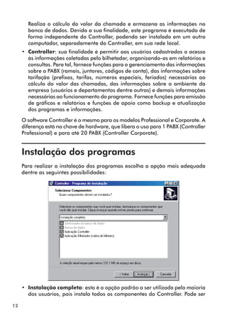 12 
Realiza o cálculo do valor da chamada e armazena as informações no 
banco de dados. Devido a sua finalidade, este programa é executado de 
forma independente do Controller, podendo ser instalado em um outro 
computador, separadamente do Controller, em sua rede local. 
•• Controller: sua finalidade é permitir aos usuários cadastrados o acesso 
às informações coletadas pelo bilhetador, organizando-as em relatórios e 
consultas. Para tal, fornece funções para o gerenciamento das informações 
sobre o PABX (ramais, juntores, códigos de conta), das informações sobre 
tarifação (prefixos, tarifas, números especiais, feriados) necessárias ao 
cálculo do valor das chamadas, das informações sobre o ambiente da 
empresa (usuários e departamentos dentre outras) e demais informações 
necessárias ao funcionamento do programa. Fornece funções para emissão 
de gráficos e relatórios e funções de apoio como backup e atualização 
dos programas e informações. 
O software Controller é o mesmo para os modelos Professional e Corporate. A 
diferença está na chave de hardware, que libera o uso para 1 PABX (Controller 
Professional) e para até 20 PABX (Controller Corporate). 
Instalação dos programas 
Para realizar a instalação dos programas escolha a opção mais adequada 
dentre as seguintes possibilidades: 
•• Instalação completa: esta é a opção padrão a ser utilizada pela maioria 
dos usuários, pois instala todos os componentes do Controller. Pode ser 
 
