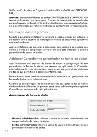 14 
Tarifacao=C:Arquivos de ProgramasIntelbrasControllerDadosTARIFACAO. 
FDB 
Atenção: os arquivos de banco de dados CONTROLLER.FDB e TARIFACAO.FDB 
serão instalados em uma única pasta. Em caso de necessidade de transferi-los 
para outra pasta, ambos deverão ser transferidos para a mesma pasta de desti-no, 
e a configuração dos “aliases” no banco de dados deverá ser reconfigurada. 
Instalação dos programas 
Execute o programa Instalador e selecione a opção Instalar em estação, e 
de acordo com o objetivo da instalação selecione os programas aplicativos 
a serem instalados. 
Após a instalação, ao executar o programa, este solicitará ao usuário que 
defina o nome do computador servidor em que está instalado o sistema 
gerenciador de banco de dados. 
Adicionar Controller no gerenciador de banco de dados 
Após instalação dos arquivos de banco de dados e configuração do seu 
gerenciador de banco de dados, ao executar os aplicativos do Controller 
estes adicionarão, caso não existam, usuários em seu gerenciador de banco 
de dados que permitirão o acesso às informações. 
Para adicionar estes usuários será necessário acessar o seu gerenciador de 
banco de dados como administrador. 
Quando as configurações de administrador do seu gerenciador de banco 
de dados forem diferentes do padrão, estas serão solicitadas pelo programa 
Controller ao ser executado pela primeira vez. 
Administrador do banco de dados 
•• Usuário administrador: informe o nome do usuário administrador do 
seu gerenciador de banco de dados. 
•• Senha administrador: informe a senha do usuário administrador do seu 
gerenciador de banco de dados. 
 