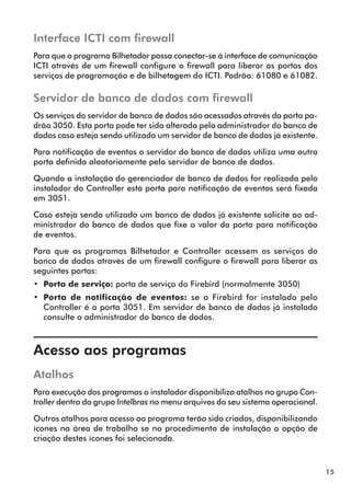 15 
Interface ICTI com firewall 
Para que o programa Bilhetador possa conectar-se à interface de comunicação 
ICTI através de um firewall configure o firewall para liberar as portas dos 
serviços de programação e de bilhetagem do ICTI. Padrão: 61080 e 61082. 
Servidor de banco de dados com firewall 
Os serviços do servidor de banco de dados são acessados através da porta pa-drão 
3050. Esta porta pode ter sido alterada pelo administrador do banco de 
dados caso esteja sendo utilizado um servidor de banco de dados já existente. 
Para notificação de eventos o servidor do banco de dados utiliza uma outra 
porta definida aleatoriamente pelo servidor de banco de dados. 
Quando a instalação do gerenciador de banco de dados for realizada pelo 
instalador do Controller está porta para notificação de eventos será fixada 
em 3051. 
Caso esteja sendo utilizado um banco de dados já existente solicite ao ad-ministrador 
do banco de dados que fixe o valor da porta para notificação 
de eventos. 
Para que os programas Bilhetador e Controller acessem os serviços do 
banco de dados através de um firewall configure o firewall para liberar as 
seguintes portas: 
•• Porta de serviço: porta de serviço do Firebird (normalmente 3050) 
•• Porta de notificação de eventos: se o Firebird for instalado pelo 
Controller é a porta 3051. Em servidor de banco de dados já instalado 
consulte o administrador do banco de dados. 
Acesso aos programas 
Atalhos 
Para execução dos programas o instalador disponibiliza atalhos no grupo Con-troller 
dentro do grupo Intelbras no menu arquivos do seu sistema operacional. 
Outros atalhos para acesso ao programa terão sido criados, disponibilizando 
ícones na área de trabalho se no procedimento de instalação a opção de 
criação destes ícones foi selecionada. 
 
