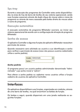 16 
Sys-tray 
Durante a execução dos programas do Controller estes serão disponibiliza-dos 
na área de tray da barra de tarefas do seu sistema operacional, sendo 
suas funções acessíveis através de duplo clique do mouse sobre o ícone do 
programa ou através de menu acessado pelo botão direito do mouse sobre 
o ícone do programa. 
Execução automática 
A execução automática do programa Bilhetador ocorrerá, ao iniciar seu 
sistema operacional de acordo com a configuração de ativação do programa 
Bilhetador. 
Senha de acesso 
O aplicativo Controller e algumas funções do aplicativo Bilhetador necessitam 
permissão de acesso. 
Quando necessário será solicitado ao usuário a sua identificação e senha 
para verificar a permissão de acesso (caso não possua usuários cadastrados 
utilize a senha padrão). 
Senha padrão 
O programa possui um usuário padrão administrador denominado “Admi-nistrador” 
cuja senha inicial é “admin”. 
Para alterar a senha padrão ou cadastrar novos usuários utilize a função 
cadastro de usuários do aplicativo Controller. 
Interfaces 
Os aplicativos disponibilizam suas funções, organizadas em módulos, através 
de uma barra de tarefas, na qual encontram-se botões de função. 
Os botões a seguir, quando disponíveis em uma janela realizarão as se-guintes 
funções: 
 