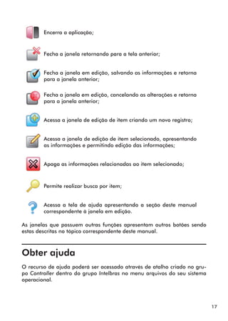 17 
Encerra a aplicação; 
Fecha a janela retornando para a tela anterior; 
Fecha a janela em edição, salvando as informações e retorna 
para a janela anterior; 
Fecha a janela em edição, cancelando as alterações e retorna 
para a janela anterior; 
Acessa a janela de edição de item criando um novo registro; 
Acessa a janela de edição de item selecionado, apresentando 
as informações e permitindo edição das informações; 
Apaga as informações relacionadas ao item selecionado; 
Permite realizar busca por item; 
Acessa a tela de ajuda apresentando a seção deste manual 
correspondente à janela em edição. 
As janelas que possuem outras funções apresentam outros botões sendo 
estas descritas no tópico correspondente deste manual. 
, 
Obter ajuda 
O recurso de ajuda poderá ser acessado através de atalho criado no gru-po 
Controller dentro do gr upo Intelbras no menu arquivos do seu sistema 
operacional. 
 