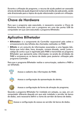 18 
Durante a utilização do programa, o recurso de ajuda poderá ser acessado 
através do botão de ajuda disponível na barra de tarefas de cada janela, sendo 
este direcionado para o tópico de ajuda relacionado à janela em utilização. 
Chave de Hardware 
Para que o programa seja executado, é necessário conectar a Chave de 
Hardware fornecida junto com o programa em uma das portas USB do 
computador em que será executado o programa Bilhetador. 
Aplicativo Bilhetador 
• Bilhetador: é o componente do Controller responsável pela coleta e 
armazenamento dos bilhetes das chamadas realizadas no PABX. 
• Bilhete: é um conjunto de informações associadas a uma ligação tele-fônica 
que inclui data, hora, duração, número discado, ramal, juntor e 
código de conta e que é registrada pelo PABX e transmitida ao programa 
Bilhetador que apresenta estas informações na janela de atividades do 
PABX e armazena-as no banco de dados para posterior utilização pelo 
programa Controller. 
Para que o programa Bilhetador realize a comunicação, cadastre o PABX a 
ser bilhetado. 
Acessa o cadastro das informações do PABX; 
Acessa a configuração da apresentação de alertas; 
Acessa a configuração da forma de ativação do programa; 
Quando o programa Bilhetador for instalado em estação, ou seja, em um 
computador diferente daquele em que está instalado o servidor de banco 
de dados, será necessário definir o nome do servidor de banco de dados. 
Acessa a configuração do acesso ao servidor de banco de dados. 
 
