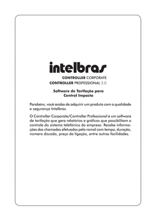 Software de Tarifação para 
Central Impacta 
Parabéns, você acaba de adquirir um produto com a qualidade 
e segurança Intelbras. 
O Controller Corporate/Controller Professional é um software 
de tarifação que gera relatórios e gráficos que possibilitam o 
controle do sistema telefônico da empresa. Recebe informa-ções 
das chamadas efetuadas pelo ramal com tempo, duração, 
número discado, preço da ligação, entre outras facilidades. 
 