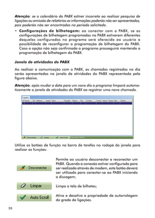 20 
Atenção: se o calendário do PABX estiver incorreto ao realizar pesquisa de 
ligações ou emissão de relatórios as informações poderão não ser apresentadas, 
pois poderão não ser encontradas no período solicitado. 
•• Configurações de bilhetagem: ao conectar com o PABX, se as 
configurações de bilhetagem programadas no PABX estiverem diferentes 
daquelas configuradas no programa será oferecida ao usuário a 
possibilidade de reconfigurar a programação de bilhetagem do PABX. 
Caso a opção não seja confirmada o programa prosseguirá mantendo a 
programação de bilhetagem do PABX. 
Janela de atividades do PABX 
Ao realizar a comunicação com o PABX, as chamadas registradas no dia 
serão apresentadas na janela de atividades do PABX representada pela 
figura abaixo. 
Atenção: após mudar a data para um novo dia o programa limpará automa-ticamente 
a janela de atividades do PABX ao registrar uma nova chamada. 
Utilize os botões de função na barra de tarefas no rodapé da janela para 
realizar as funções: 
Permite ao usuário desconectar e reconectar um 
PABX. Quando a conexão estiver configurada para 
ser realizada através de modem, este botão deverá 
ser utilizado para conectar-se ao PABX iniciando 
a discagem; 
Limpa a tela de bilhetes; 
Ativa e desativa a propriedade de autorrolagem 
da grade de ligações. 
 