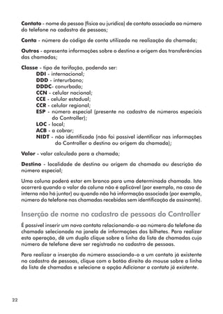 22 
Contato - nome da pessoa (física ou jurídica) de contato associada ao número 
do telefone no cadastro de pessoas; 
Conta - número do código de conta utilizado na realização da chamada; 
Outros - apresenta informações sobre o destino e origem das transferências 
das chamadas; 
Classe - tipo de tarifação, podendo ser: 
DDI - internacional; 
DDD - interurbano; 
DDDC- conurbada; 
CCN - celular nacional; 
CCE - celular estadual; 
CCR - celular regional; 
ESP - número especial (presente no cadastro de números especiais 
do Controller); 
LOC - local; 
ACB - a cobrar; 
NIDT - não identificada (não foi possível identificar nas informações 
do Controller o destino ou origem da chamada); 
Valor - valor calculado para a chamada; 
Destino - localidade de destino ou origem da chamada ou descrição do 
número especial; 
Uma coluna poderá estar em branco para uma determinada chamada. Isto 
ocorrerá quando o valor da coluna não é aplicável (por exemplo, no caso de 
interna não há juntor) ou quando não há informação associada (por exemplo, 
número do telefone nas chamadas recebidas sem identificação de assinante). 
Inserção de nome no cadastro de pessoas do Controller 
É possível inserir um novo contato relacionando-o ao número do telefone da 
chamada selecionada na janela de informações dos bilhetes. Para realizar 
esta operação, dê um duplo clique sobre a linha da lista de chamadas cujo 
número de telefone deve ser registrado no cadastro de pessoas. 
Para realizar a inserção do número associando-o a um contato já existente 
no cadastro de pessoas, clique com o botão direito do mouse sobre a linha 
da lista de chamadas e selecione a opção Adicionar a contato já existente. 
 