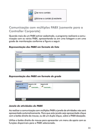 23 
Comunicação com múltiplos PABX (somente para o 
Controller Corporate) 
Quando mais de um PABX estiver cadastrado, o programa realizará a comu-nicação 
com os vários PABX, apresentando-os em uma listagem e em uma 
grade de monitoração conforme a figura a seguir. 
Representação dos PABX em formato de lista 
Representação dos PABX em formato de grade 
Janela de atividades do PABX 
Ao realizar a comunicação com múltiplos PABX a janela de atividades não será 
apresentada automaticamente. Para que esta janela seja apresentada clique 
com o botão direito do mouse, ou dê um duplo clique, sobre o PABX desejado. 
Utilize o botão direito do mouse para apresentar um menu de apoio com as 
funções disponíveis para o PABX selecionado. 
 