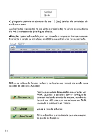 24 
O programa permite a abertura de até 10 (dez) janelas de atividades si-multaneamente. 
As chamadas registradas no dia serão apresentadas na janela de atividades 
do PABX representada pela figura abaixo. 
Atenção: após mudar a data para um novo dia o programa limpará automa-ticamente 
a janela de atividades do PABX ao registrar uma nova chamada. 
Utilize os botões de função na barra de tarefas no rodapé da janela para 
realizar as seguintes funções: 
Permite ao usuário desconectar e reconectar um 
PABX. Quando a conexão estiver configurada 
para ser realizada através de modem, este botão 
deverá ser utilizado para conectar-se ao PABX 
iniciando a discagem ao mesmo; 
Limpa a tela de bilhetes; 
Ativa e desativa a propriedade de auto rolagem 
da grade de ligações; 
 