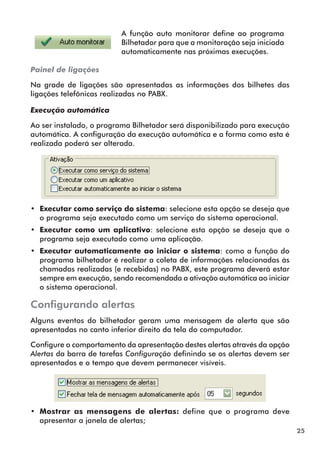 25 
A função auto monitorar define ao programa 
Bilhetador para que a monitoração seja iniciada 
automaticamente nas próximas execuções. 
Painel de ligações 
Na grade de ligações são apresentadas as informações dos bilhetes das 
ligações telefônicas realizadas no PABX. 
Execução automática 
Ao ser instalado, o programa Bilhetador será disponibilizado para execução 
automática. A configuração da execução automática e a forma como esta é 
realizada poderá ser alterada. 
•• Executar como serviço do sistema: selecione esta opção se deseja que 
o programa seja executado como um serviço do sistema operacional. 
•• Executar como um aplicativo: selecione esta opção se deseja que o 
programa seja executado como uma aplicação. 
•• Executar automaticamente ao iniciar o sistema: como a função do 
programa bilhetador é realizar a coleta de informações relacionadas às 
chamadas realizadas (e recebidas) no PABX, este programa deverá estar 
sempre em execução, sendo recomendada a ativação automática ao iniciar 
o sistema operacional. 
Configurando alertas 
Alguns eventos do bilhetador geram uma mensagem de alerta que são 
apresentadas no canto inferior direito da tela do computador. 
Configure o comportamento da apresentação destes alertas através da opção 
Alertas da barra de tarefas Configuração definindo se os alertas devem ser 
apresentados e o tempo que devem permanecer visíveis. 
•• Mostrar as mensagens de alertas: define que o programa deve 
apresentar a janela de alertas; 
 
