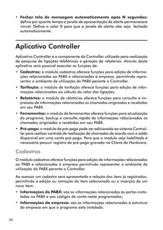 26 
•• Fechar tela de mensagem automaticamente após N segundos: 
define por quanto tempo a janela de apresentação de alerta permanecerá 
visível. Define o valor 0 para que a janela de alerta não seja fechada 
automaticamente. 
Aplicativo Controller 
Aplicativo Controller é o componente do Controller utilizado para realização 
de pesquisa de ligações telefônicas e geração de relatórios. Através deste 
aplicativo será possível executar as funções de: 
•• Cadastros: o módulo cadastros oferece funções para edição de informa-ções 
relacionadas ao PABX e relacionadas à empresa, permitindo repre-sentar 
o ambiente de utilização do PABX perante o Controller. 
•• Tarifação: o módulo de tarifação oferece funções para edição de infor-mações 
relacionadas ao cálculo do valor das ligações. 
•• Relatórios: o módulo de relatórios oferece funções para consulta e im-pressão 
de informações relacionadas as chamadas originadas e recebidas 
em seu PABX. 
•• Ferramentas: o módulo de ferramentas oferece funções para atualização 
do programa, backup e consulta rápida de informações relacionadas as 
chamadas originadas e recebidas em seu PABX. 
•• Pré-pago: o módulo de pré-pago pode ser adicionado ao sistema Control-ler 
para realizar controle de realização de chamadas de acordo com o saldo 
disponível em uma conta pré-paga. Para que o módulo seja habilitado é 
necessário possuir registro de pré-pago gravado na Chave de Hardware. 
Cadastros 
O módulo cadastros oferece funções para edição de informações relacionadas 
ao PABX e relacionadas à empresa permitindo representar o ambiente de 
utilização do PABX perante o Controller. 
Ao acessar um cadastro será apresentada a relação dos itens já registrados, 
permitindo a edição ou remoção do item selecionado ou a inserção de um 
novo item. 
•• Informações do PABX: são as informações relacionadas às portas insta-ladas 
no PABX e aos códigos de conta neste programados; 
•• Informações da empresa: são as informações relacionadas à estrutura 
da empresa em que o programa está instalado.Informações do PABX 
 