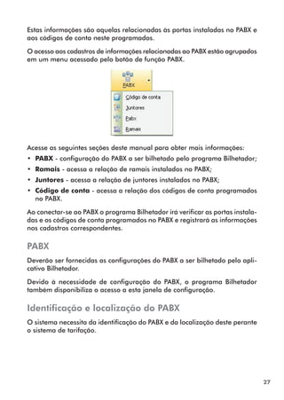 27 
Estas informações são aquelas relacionadas às portas instaladas no PABX e 
aos códigos de conta neste programados. 
O acesso aos cadastros de informações relacionadas ao PABX estão agrupados 
em um menu acessado pelo botão de função PABX. 
Acesse as seguintes seções deste manual para obter mais informações: 
•• PABX - configuração do PABX a ser bilhetado pelo programa Bilhetador; 
•• Ramais - acessa a relação de ramais instalados no PABX; 
•• Juntores - acessa a relação de juntores instalados no PABX; 
•• Código de conta - acessa a relação dos códigos de conta programados 
no PABX. 
Ao conectar-se ao PABX o programa Bilhetador irá verificar as portas instala-das 
e os códigos de conta programados no PABX e registrará as informações 
nos cadastros correspondentes. 
PABX 
Deverão ser fornecidas as configurações do PABX a ser bilhetado pelo apli-cativo 
Bilhetador. 
Devido à necessidade de configuração do PABX, o programa Bilhetador 
também disponibiliza o acesso a esta janela de configuração. 
Identificação e localização do PABX 
O sistema necessita da identificação do PABX e da localização deste perante 
o sistema de tarifação. 
 