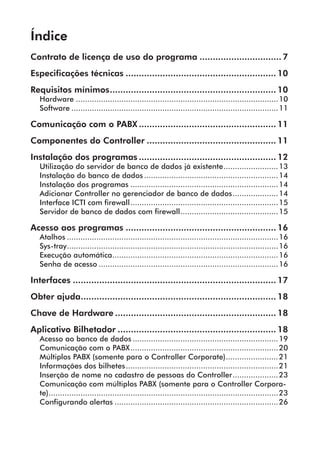 Índice 
Contrato de licença de uso do programa................................ 7 
Especificações técnicas.......................................................... 10 
Requisitos mínimos................................................................ 10 
Hardware..........................................................................................10 
Software............................................................................................11 
Comunicação com o PABX..................................................... 11 
Componentes do Controller.................................................. 11 
Instalação dos programas..................................................... 12 
Utilização do servidor de banco de dados já existente.........................13 
Instalação do banco de dados............................................................14 
Instalação dos programas..................................................................14 
Adicionar Controller no gerenciador de banco de dados.....................14 
Interface ICTI com firewall..................................................................15 
Servidor de banco de dados com firewall............................................15 
Acesso aos programas.......................................................... 16 
Atalhos..............................................................................................16 
Sys-tray..............................................................................................16 
Execução automática..........................................................................16 
Senha de acesso................................................................................16 
Interfaces.............................................................................. 17 
Obter ajuda........................................................................... 18 
Chave de Hardware.............................................................. 18 
Aplicativo Bilhetador............................................................. 18 
Acesso ao banco de dados.................................................................19 
Comunicação com o PABX..................................................................20 
Múltiplos PABX (somente para o Controller Corporate)........................21 
Informações dos bilhetes....................................................................21 
Inserção de nome no cadastro de pessoas do Controller.....................23 
Comunicação com múltiplos PABX (somente para o Controller Corpora-te)...................................................................................................... 
23 
Configurando alertas.........................................................................26 
 