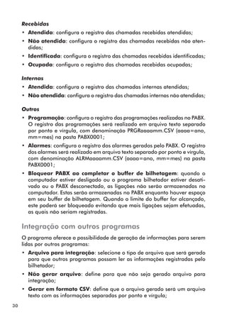 30 
Recebidas 
•• Atendida: configura o registro das chamadas recebidas atendidas; 
•• Não atendida: configura o registro das chamadas recebidas não aten-didas; 
•• Identificada: configura o registro das chamadas recebidas identificadas; 
•• Ocupada: configura o registro das chamadas recebidas ocupadas; 
Internas 
•• Atendida: configura o registro das chamadas internas atendidas; 
•• Não atendida: configura o registro das chamadas internas não atendidas; 
Outros 
•• Programação: configura o registro das programações realizadas no PABX. 
O registro das programações será realizado em arquivo texto separado 
por ponto e vírgula, com denominação PRGRaaaamm.CSV (aaaa=ano, 
mm=mes) na pasta PABX0001; 
•• Alarmes: configura o registro dos alarmes gerados pelo PABX. O registro 
dos alarmes será realizado em arquivo texto separado por ponto e vírgula, 
com denominação ALRMaaaamm.CSV (aaaa=ano, mm=mes) na pasta 
PABX0001; 
•• Bloquear PABX ao completar o buffer de bilhetagem: quando o 
computador estiver desligado ou o programa bilhetador estiver desati-vado 
ou o PABX desconectado, as ligações não serão armazenadas no 
computador. Estas serão armazenadas no PABX enquanto houver espaço 
em seu buffer de bilhetagem. Quando o limite do buffer for alcançado, 
este poderá ser bloqueado evitando que mais ligações sejam efetuadas, 
as quais não seriam registradas. 
Integração com outros programas 
O programa oferece a possibilidade de geração de informações para serem 
lidas por outros programas: 
•• Arquivo para integração: selecione o tipo de arquivo que será gerado 
para que outros programas possam ler as informações registradas pelo 
bilhetador; 
•• Não gerar arquivo: define para que não seja gerado arquivo para 
integração; 
•• Gerar em formato CSV: define que o arquivo gerado será um arquivo 
texto com as informações separadas por ponto e vírgula; 
 