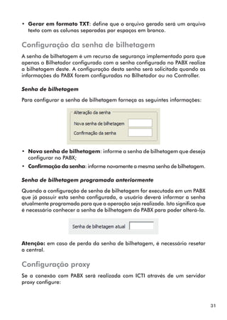 31 
•• Gerar em formato TXT: define que o arquivo gerado será um arquivo 
texto com as colunas separadas por espaços em branco. 
Configuração da senha de bilhetagem 
A senha de bilhetagem é um recurso de segurança implementado para que 
apenas o Bilhetador configurado com a senha configurada no PABX realize 
a bilhetagem deste. A configuração desta senha será solicitada quando as 
informações do PABX forem configuradas no Bilhetador ou no Controller. 
Senha de bilhetagem 
Para configurar a senha de bilhetagem forneça as seguintes informações: 
•• Nova senha de bilhetagem: informe a senha de bilhetagem que deseja 
configurar no PABX; 
•• Confirmação da senha: informe novamente a mesma senha de bilhetagem. 
Senha de bilhetagem programada anteriormente 
Quando a configuração de senha de bilhetagem for executada em um PABX 
que já possuir esta senha configurada, o usuário deverá informar a senha 
atualmente programada para que a operação seja realizada. Isto significa que 
é necessário conhecer a senha de bilhetagem do PABX para poder alterá-la. 
Atenção: em caso de perda da senha de bilhetagem, é necessário resetar 
a central. 
Configuração proxy 
Se a conexão com PABX será realizada com ICTI através de um servidor 
proxy configure: 
 