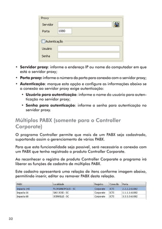 32 
•• Servidor proxy: informe o endereço IP ou nome do computador em que 
está o servidor proxy; 
•• Porta proxy: informe o número da porta para conexão com o servidor proxy; 
•• Autenticação: marque esta opção e configure as informações abaixo se 
a conexão ao servidor proxy exige autenticação: 
•• Usuário para autenticação: informe o nome do usuário para auten-ticação 
no servidor proxy; 
•• Senha para autenticação: informe a senha para autenticação no 
servidor proxy. 
Múltiplos PABX (somente para o Controller 
Corporate) 
O programa Controller permite que mais de um PABX seja cadastrado, 
suportando assim o gerenciamento de vários PABX. 
Para que esta funcionalidade seja possível, será necessária a conexão com 
um PABX que tenha registrado o produto Controller Corporate. 
Ao reconhecer o registro de produto Controller Corporate o programa irá 
liberar as funções de cadastro de múltiplos PABX. 
Este cadastro apresentará uma relação de itens conforme imagem abaixo, 
permitindo inserir, editar ou remover PABX desta relação. 
 