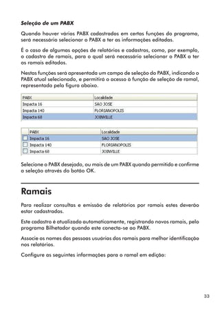 33 
Seleção de um PABX 
Quando houver vários PABX cadastrados em certas funções do programa, 
será necessário selecionar o PABX a ter as informações editadas. 
É o caso de algumas opções de relatórios e cadastros, como, por exemplo, 
o cadastro de ramais, para o qual será necessário selecionar o PABX a ter 
os ramais editados. 
Nestas funções será apresentada um campo de seleção do PABX, indicando o 
PABX atual selecionado, e permitirá o acesso à função de seleção de ramal, 
representada pela figura abaixo. 
Selecione o PABX desejado, ou mais de um PABX quando permitido e confirme 
a seleção através do botão OK. 
Ramais 
Para realizar consultas e emissão de relatórios por ramais estes deverão 
estar cadastrados. 
Este cadastro é atualizado automaticamente, registrando novos ramais, pelo 
programa Bilhetador quando este conecta-se ao PABX. 
Associe os nomes das pessoas usuárias dos ramais para melhor identificação 
nos relatórios. 
Configure as seguintes informações para o ramal em edição: 
 