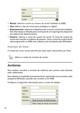34 
•• Ramal: informe o nome ou número do ramal instalado no PABX; 
•• Tipo: define o tipo do ramal para analógico ou digital; 
•• Departamento: selecione o departamento no qual o ramal está instalado. 
Esta informação é utilizada para construção de um organograma disponível 
em cadastro de departamentos; 
•• Usuário: informe o nome do usuário do ramal. O nome do usuário do 
ramal será inserido no cadastro de pessoas. Caso o nome do usuário tenha 
sido programado no PABX este cadastro será atualizado pelo Bilhetador. 
Inserção de faixa 
A criação de novos ramais permite que estes sejam adicionados por faixa. 
Alterna o modo de inserção de ramais. 
Juntores 
Para realizar consultas e emissão de relatórios por juntores estes deverão 
estar cadastrados. 
Este cadastro é atualizado automaticamente, registrando novos juntores, pelo 
programa Bilhetador quando este conecta-se ao PABX. 
Configure as seguintes informações para o juntor em edição: 
 