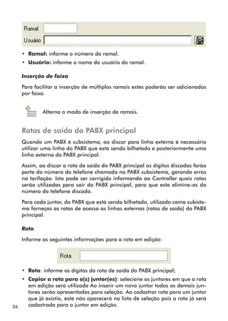 36 
• Ramal: informe o número do ramal. 
• Usuário: informe o nome do usuário do ramal. 
Inserção de faixa 
Para facilitar a inserção de múltiplos ramais estes poderão ser adicionados 
por faixa. 
Alterna o modo de inserção de ramais. 
Rotas de saída do PABX principal 
Quando um PABX é subsistema, ao discar para linha externa é necessário 
utiliz ar uma linha do PABX que está sendo bilhetado e posteriormente uma 
linha externa do PABX principal. 
Assim, ao discar a rota de saída do PABX principal os dígitos discados farão 
parte do número do telefone chamado no PABX subsistema, gerando erros 
na tarifação. Isto pode ser corrigido informando ao Controller quais rotas 
serão utilizadas para sair do PABX principal, para que este elimine-as do 
número do telefone discado. 
Para cada juntor, do PABX que está sendo bilhetado, utilizado como subiste-ma 
forneças as rotas de acesso as linhas externas (rotas de saída) do PABX 
principal. 
Rota 
Informe as seguintes informações para a rota em edição: 
• Rota: informe os dígitos da rota de saída do PABX principal; 
• Copiar a rota para o(s) juntor(es): selecione os juntores em que a rota 
em edição será utilizada Ao inserir um novo juntor todos os demais jun-tores 
serão apresentados para seleção. Ao cadastrar rota para um juntor 
que já existia, este não aparecerá na lista de seleção pois a rota já será 
cadastrada para o juntor em edição. 
 