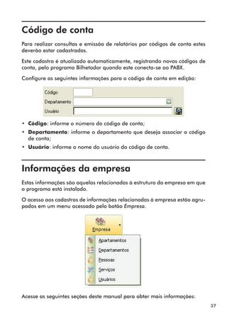 37 
Código de conta 
Para realizar consultas e emissão de relatórios por códigos de conta estes 
deverão estar cadastrados. 
Este cadastro é atualizado automaticamente, registrando novos códigos de 
conta, pelo programa Bilhetador quando este conecta-se ao PABX. 
Configure as seguintes informações para o código de conta em edição: 
•• Código: informe o número do código de conta; 
•• Departamento: informe o departamento que deseja associar o código 
de conta; 
•• Usuário: informe o nome do usuário do código de conta. 
Informações da empresa 
Estas informações são aquelas relacionadas à estrutura da empresa em que 
o programa está instalado. 
O acesso aos cadastros de informações relacionadas à empresa estão agru-pados 
em um menu acessado pelo botão Empresa. 
Acesse as seguintes seções deste manual para obter mais informações: 
 