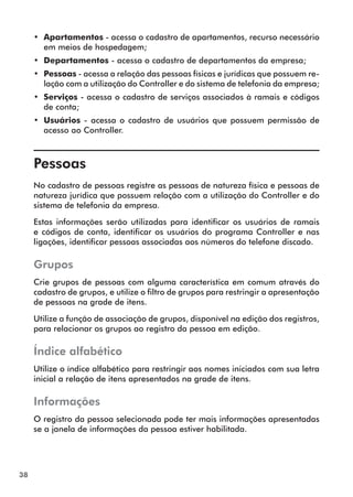 38 
•• Apartamentos - acessa o cadastro de apartamentos, recurso necessário 
em meios de hospedagem; 
•• Departamentos - acessa o cadastro de departamentos da empresa; 
•• Pessoas - acessa a relação das pessoas físicas e jurídicas que possuem re-lação 
com a utilização do Controller e do sistema de telefonia da empresa; 
•• Serviços - acessa o cadastro de serviços associados à ramais e códigos 
de conta; 
•• Usuários - acessa o cadastro de usuários que possuem permissão de 
acesso ao Controller. 
Pessoas 
No cadastro de pessoas registre as pessoas de natureza física e pessoas de 
natureza jurídica que possuem relação com a utilização do Controller e do 
sistema de telefonia da empresa. 
Estas informações serão utilizadas para identificar os usuários de ramais 
e códigos de conta, identificar os usuários do programa Controller e nas 
ligações, identificar pessoas associadas aos números do telefone discado. 
Grupos 
Crie grupos de pessoas com alguma característica em comum através do 
cadastro de grupos, e utilize o filtro de grupos para restringir a apresentação 
de pessoas na grade de itens. 
Utilize a função de associação de grupos, disponível na edição dos registros, 
para relacionar os grupos ao registro da pessoa em edição. 
Índice alfabético 
Utilize o índice alfabético para restringir aos nomes iniciados com sua letra 
inicial a relação de itens apresentados na grade de itens. 
Informações 
O registro da pessoa selecionada pode ter mais informações apresentadas 
se a janela de informações da pessoa estiver habilitada. 
 