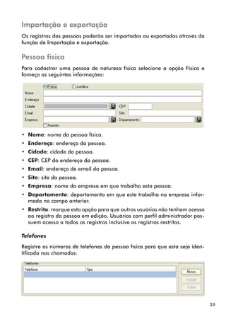 39 
Importação e exportação 
Os registros das pessoas poderão ser importados ou exportados através da 
função de Importação e exportação. 
Pessoa física 
Para cadastrar uma pessoa de natureza física selecione a opção Física e 
forneça as seguintes informações: 
•• Nome: nome da pessoa física. 
•• Endereço: endereço da pessoa. 
•• Cidade: cidade da pessoa. 
•• CEP: CEP do endereço da pessoa. 
•• Email: endereço de email da pessoa. 
•• Site: site da pessoa. 
•• Empresa: nome da empresa em que trabalha esta pessoa. 
•• Departamento: departamento em que este trabalha na empresa infor-mada 
no campo anterior. 
•• Restrito: marque esta opção para que outros usuários não tenham acesso 
ao registro da pessoa em edição. Usuários com perfil administrador pos-suem 
acesso a todos os registros inclusive os registros restritos. 
Telefones 
Registre os números de telefones da pessoa física para que esta seja iden-tificada 
nas chamadas: 
 
