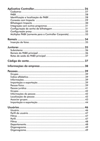 Aplicativo Controller.............................................................. 26 
Cadastros..........................................................................................27 
PABX..................................................................................................28 
Identificação e localização do PABX....................................................28 
Conexão com Impacta .....................................................................29 
Bilhetagem Impacta...........................................................................30 
Integração com outros programas......................................................31 
Configuração da senha de bilhetagem...............................................31 
Configuração proxy............................................................................32 
Múltiplos PABX (somente para o Controller Corporate)........................33 
Ramais.................................................................................. 34 
Inserção de faixa................................................................................35 
Juntores................................................................................ 35 
Subsistema........................................................................................36 
Ramais do PABX principal...................................................................36 
Rotas de saída do PABX principal........................................................37 
Código de conta.................................................................... 37 
Informações da empresa....................................................... 38 
Pessoas.................................................................................. 39 
Grupos..............................................................................................39 
Índice alfabético.................................................................................39 
Informações.......................................................................................39 
Importação e exportação....................................................................39 
Pessoa física.......................................................................................39 
Pessoa jurídica...................................................................................41 
Grupos..............................................................................................42 
Informações da pessoa.......................................................................42 
Localização de pessoa........................................................................42 
Associar grupos..................................................................................43 
Importação e exportação....................................................................44 
Usuários................................................................................ 46 
Usuário..............................................................................................46 
Perfil do usuário.................................................................................47 
Filtros................................................................................................47 
Perfil..................................................................................................47 
Filtros................................................................................................48 
Departamento....................................................................................48 
Organograma....................................................................................49 
Organograma....................................................................................49 
 