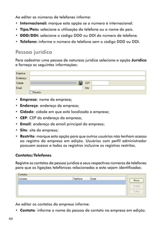 40 
Ao editar os números de telefones informe: 
•• Internacional: marque esta opção se o número é internacional. 
•• Tipo/País: selecione a utilização do telefone ou o nome do país. 
•• DDD/DDI: selecione o código DDD ou DDI do número de telefone. 
•• Telefone: informe o número do telefone sem o código DDD ou DDI. 
Pessoa jurídica 
Para cadastrar uma pessoa de natureza jurídica selecione a opção Jurídica 
e forneça as seguintes informações: 
•• Empresa: nome da empresa; 
•• Endereço: endereço da empresa; 
•• Cidade: cidade em que está localizada a empresa; 
•• CEP: CEP do endereço da empresa; 
•• Email: endereço de email principal da empresa; 
•• Site: site da empresa; 
•• Restrito: marque esta opção para que outros usuários não tenham acesso 
ao registro da empresa em edição. Usuários com perfil administrador 
possuem acesso a todos os registros inclusive os registros restritos. 
Contatos/Telefones 
Registre os contatos da pessoa jurídica e seus respectivos números de telefones 
para que as ligações telefônicas relacionadas a esta sejam identificadas: 
Ao editar os contatos da empresa informe: 
•• Contato: informe o nome da pessoa de contato na empresa em edição. 
 