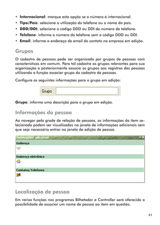 41 
•• Internacional: marque esta opção se o número é internacional. 
•• Tipo/País: selecione a utilização do telefone ou o nome do país. 
•• DDD/DDI: selecione o código DDD ou DDI do número de telefone. 
•• Telefone: informe o número do telefone sem o código DDD ou DDI. 
•• Email: informe o endereço de email do contato na empresa em edição. 
Grupos 
O cadastro de pessoas pode ser organizado por grupos de pessoas com 
características em comum. Para tal cadastre os grupos relevantes para sua 
organização e posteriormente associe os grupos aos registros das pessoas 
utilizando a função associar grupo do cadastro de pessoas. 
Configure as seguintes informações para o grupo em edição: 
Grupo: informe uma descrição para o grupo em edição. 
Informações da pessoa 
Ao navegar pela grade de relação de pessoas, as informações do item se-lecionado 
podem ser visualizadas na janela de informações adicionais sem 
que seja necessário entrar na janela de edição de pessoa. 
Localização de pessoa 
Em várias funções nos programas Bilhetador e Controller será oferecida a 
possibilidade de associar um nome de pessoa ao item em questão. 
 