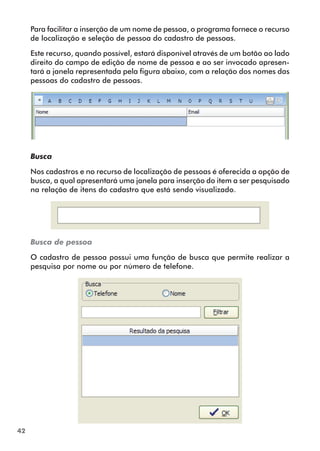 42 
Para facilitar a inserção de um nome de pessoa, o programa fornece o recurso 
de localização e seleção de pessoa do cadastro de pessoas. 
Este recurso, quando possível, estará disponível através de um botão ao lado 
direito do campo de edição de nome de pessoa e ao ser invocado apresen-tará 
a janela representada pela figura abaixo, com a relação dos nomes das 
pessoas do cadastro de pessoas. 
Busca 
Nos cadastros e no recurso de localização de pessoas é oferecida a opção de 
busca, a qual apresentará uma janela para inserção do item a ser pesquisado 
na relação de itens do cadastro que está sendo visualizado. 
Busca de pessoa 
O cadastro de pessoa possui uma função de busca que permite realizar a 
pesquisa por nome ou por número de telefone. 
 