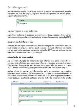 43 
Associar grupos 
Após cadastrar grupos associe um ou mais grupos à pessoa em edição sele-cionando 
na lista de grupos, aqueles aos quais a pessoa em edição possui 
algum relacionamento. 
Importação e exportação 
A partir do cadastro de pessoas, as informações das pessoas poderão ser ex-portadas 
ou importadas de arquivo texto separado por ponto e vírgula (CSV). 
Exportação de informações 
Ao executar a função de exportação das informações do cadastro de pessoas 
será criado um arquivo, para o qual o usuário deverá informar um nome, 
em formato texto separado por ponto e vírgula (CSV), sendo as informações 
organizadas conforme descrição a seguir. 
Importação de informações 
Ao executar a função de importação das informações para o cadastro de 
pessoas será solicitado ao usuário que informe o nome do arquivo de origem. 
Este arquivo deverá estar em formato texto separado por ponto e vírgula 
(CSV), sendo as informações organizadas conforme descrição a seguir. 
Após a leitura do arquivo, as informações serão apresentadas em uma tela 
de visualização do resultado da importação, na qual poderá ser observado e 
avaliado o resultado da importação antes da conclusão do procedimento de 
importação, ao qual será realizado através do botão Importar desta janela. 
 