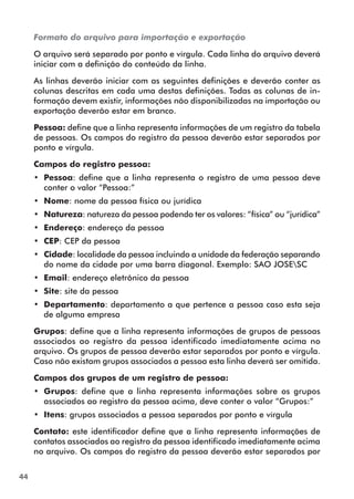 44 
Formato do arquivo para importação e exportação 
O arquivo será separado por ponto e vírgula. Cada linha do arquivo deverá 
iniciar com a definição do conteúdo da linha. 
As linhas deverão iniciar com as seguintes definições e deverão conter as 
colunas descritas em cada uma destas definições. Todas as colunas de in-formação 
devem existir, informações não disponibilizadas na importação ou 
exportação deverão estar em branco. 
Pessoa: define que a linha representa informações de um registro da tabela 
de pessoas. Os campos do registro da pessoa deverão estar separados por 
ponto e vírgula. 
Campos do registro pessoa: 
•• Pessoa: define que a linha representa o registro de uma pessoa deve 
conter o valor “Pessoa:” 
•• Nome: nome da pessoa física ou jurídica 
•• Natureza: natureza da pessoa podendo ter os valores: “física” ou “jurídica” 
•• Endereço: endereço da pessoa 
•• CEP: CEP da pessoa 
•• Cidade: localidade da pessoa incluindo a unidade da federação separando 
do nome da cidade por uma barra diagonal. Exemplo: SAO JOSESC 
•• Email: endereço eletrônico da pessoa 
•• Site: site da pessoa 
•• Departamento: departamento a que pertence a pessoa caso esta seja 
de alguma empresa 
Grupos: define que a linha representa informações de grupos de pessoas 
associados ao registro da pessoa identificado imediatamente acima no 
arquivo. Os grupos de pessoa deverão estar separados por ponto e vírgula. 
Caso não existam grupos associados a pessoa esta linha deverá ser omitida. 
Campos dos grupos de um registro de pessoa: 
•• Grupos: define que a linha representa informações sobre os grupos 
associados ao registro da pessoa acima, deve conter o valor “Grupos:” 
•• Itens: grupos associados a pessoa separados por ponto e vírgula 
Contato: este identificador define que a linha representa informações de 
contatos associados ao registro da pessoa identificado imediatamente acima 
no arquivo. Os campos do registro da pessoa deverão estar separados por 
 