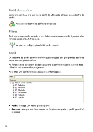 46 
Perfil do usuário 
Edite um perfil ou crie um novo perfil de utilização através do cadastro de 
perfil. 
Acessa o cadastro de perfil de utilização 
Filtros 
Restrinja o acesso do usuário a um determinado conjunto de ligações tele-fônicas 
associando filtros a ele. 
Acessa a configuração de filtros do usuário 
Perfil 
O cadastro de perfil permite definir quais funções dos programas poderão 
ser acessadas pelo usuário. 
As funções não estiverem disponíveis para o perfil do usuário estarão desa-bilitadas 
nos menus dos programas. 
Ao editar um perfil defina as seguintes informações: 
• Perfil: forneça um nome para o perfil 
• Acessos: marque ou desmarque as funções as quais o perfil permitirá 
o acesso 
 