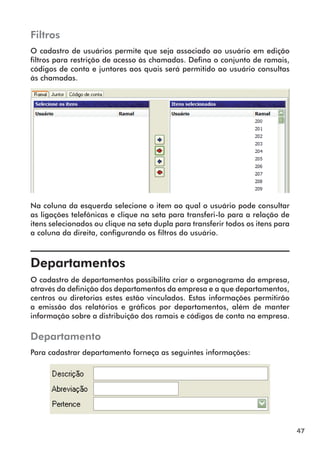 47 
Filtros 
O cadastro de usuários permite que seja associado ao usuário em edição 
filtros para restrição de acesso às chamadas. Defina o conjunto de ramais, 
códigos de conta e juntores aos quais será permitido ao usuário consultas 
às chamadas. 
Na coluna da esquerda selecione o item ao qual o usuário pode consultar 
as ligações telefônicas e clique na seta para transferi-lo para a relação de 
itens selecionados ou clique na seta dupla para transferir todos os itens para 
a coluna da direita, configurando os filtros do usuário. 
Departamentos 
O cadastro de departamentos possibilita criar o organograma da empresa, 
através da definição dos departamentos da empresa e a que departamentos, 
centros ou diretorias estes estão vinculados. Estas informações permitirão 
a emissão dos relatórios e gráficos por departamentos, além de manter 
informação sobre a distribuição dos ramais e códigos de conta na empresa. 
Departamento 
Para cadastrar departamento forneça as seguintes informações: 
 