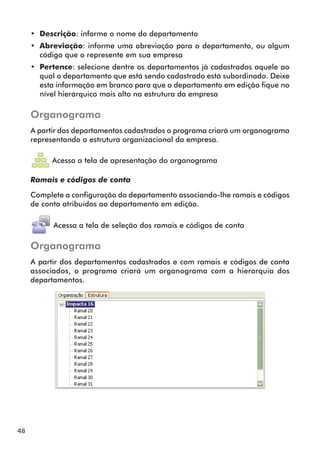 48 
• Descrição: informe o nome do departamento 
• Abreviação: informe uma abreviação para o departamento, ou algum 
código que o represente em sua empresa 
• Pertence: selecione dentre os departamentos já cadastrados aquele ao 
qual o departamento que está sendo cadastrado está subordinado. Deixe 
esta informação em branco para que o departamento em edição fique no 
nível hierárquico mais alto na estrutura da empresa 
Organograma 
A partir dos departamentos cadastrados o programa criará um organograma 
representando a estrutura organizacional da empresa. 
Acessa a tela de apresentação do organograma 
Ramais e códigos de conta 
Complete a configuração do departamento associando-lhe ramais e códigos 
de conta atribuídos ao departamento em edição. 
Acessa a tela de seleção dos ramais e código s de conta 
Organograma 
A partir dos depar tamentos cadastrados e com ramais e códigos de conta 
associados, o programa criará um organograma com a hierarquia dos 
departamentos. 
 