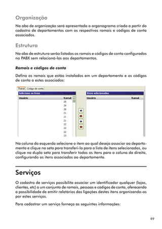 49 
Organização 
Na aba de organização será apresentado o organograma criado a partir do 
cadastro de departamentos com os respectivos ramais e códigos de conta 
associados. 
Estrutura 
Na aba de estrutura serão listados os ramais e códigos de conta configurados 
no PABX sem relacioná-los aos departamentos. 
Ramais e códigos de conta 
Defina os ramais que estão instalados em um departamento e os códigos 
de conta a estes associados: 
Na coluna da esquerda selecione o item ao qual deseja associar ao departa-mento 
e clique na seta para transferi-lo para a lista de itens selecionados, ou 
clique na dupla seta para transferir todos os itens para a coluna da direita, 
configurando os itens associados ao departamento. 
Serviços 
O cadastro de serviços possibilita associar um identificador qualquer (lojas, 
clientes, etc) a um conjunto de ramais, pessoas e códigos de conta, oferecendo 
a possibilidade de emitir relatórios das ligações destes itens organizando-as 
por estes serviços. 
Para cadastrar um serviço forneça as seguintes informações: 
 