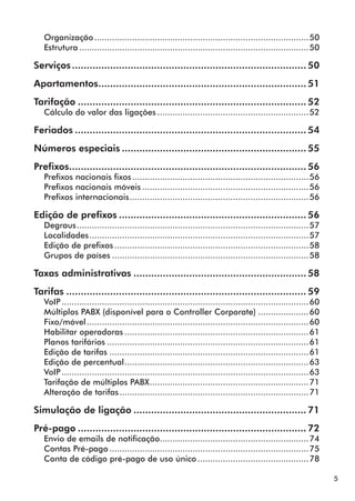 5 
Organização......................................................................................50 
Estrutura............................................................................................50 
Serviços................................................................................. 50 
Apartamentos........................................................................ 51 
Tarifação............................................................................... 52 
Cálculo do valor das ligações.............................................................52 
Feriados................................................................................ 54 
Números especiais................................................................ 55 
Prefixos.................................................................................. 56 
Prefixos nacionais fixos.......................................................................56 
Prefixos nacionais móveis...................................................................56 
Prefixos internacionais........................................................................56 
Edição de prefixos................................................................. 56 
Degraus.............................................................................................57 
Localidades........................................................................................57 
Edição de prefixos..............................................................................58 
Grupos de países...............................................................................58 
Taxas administrativas............................................................ 58 
Tarifas................................................................................... 59 
VoIP...................................................................................................60 
Múltiplos PABX (disponível para o Controller Corporate).....................60 
Fixo/móvel.........................................................................................60 
Habilitar operadoras..........................................................................61 
Planos tarifários.................................................................................61 
Edição de tarifas................................................................................61 
Edição de percentual..........................................................................63 
VoIP...................................................................................................63 
Tarifação de múltiplos PABX................................................................71 
Alteração de tarifas............................................................................71 
Simulação de ligação............................................................ 71 
Pré-pago............................................................................... 72 
Envio de emails de notificação............................................................74 
Contas Pré-pago................................................................................75 
Conta de código pré-pago de uso único.............................................78 
 