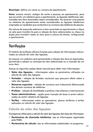 51 
Descrição: defina um nome ou número do apartamento. 
Itens: associe ramais, códigos de conta e pessoas ao apartamento, para 
que ao emitir um relatório para o apartamento, as ligações telefônicas rela-cionadas 
aos itens associados sejam consideradas. Ao associar uma pessoa 
no relatório do apartamento serão consideradas as ligações telefônicas 
originadas ou recebidas que contenham os números dos telefones da pessoa. 
Na coluna da esquerda selecione o item associado ao apartamento e clique 
na seta para transferi-lo para a relação de itens selecionados ou clique na 
dupla para transferir todos os itens para a coluna da direita, configurando 
o apartamento. 
Tarifação 
O módulo de tarifação oferece funções para edição de informações relacio-nadas 
ao cálculo do valor das ligações. 
Ao acessar um cadastro será apresentada a relação dos itens já registrados, 
permitindo a edição ou remoção do item selecionado ou a inserção de um 
novo item. 
Acesse as seguintes seções deste manual para obter mais informações: 
•• Valor das ligações - informações sobre os parâmetros utilizados no 
cálculo do valor das ligações 
•• Feriados - relação de feriados nacionais que possuem efeito sobre o 
valor das ligações 
•• Números especiais - relação de números com tratamento diferenciado 
dos demais números de telefones 
•• Prefixos - relação de localidades e prefixos interurbanos e internacionais 
•• Taxas administrativas - opção para inserção de taxas a serem adicio-nadas 
ao emitir relatório de ligações 
•• Tarifas - informações sobre as operadoras, planos tarifários e tarifas 
aplicadas no cálculo do valor das ligações 
Cálculo do valor das ligações 
O programa utiliza para o cálculo do valor das ligações dois tipos de informação: 
•• Parâmetros de chamada telefônica: são as informações registradas 
pelo PABX; 
•• Parâmetros de cálculo: são as informações cadastradas no programa. 
 