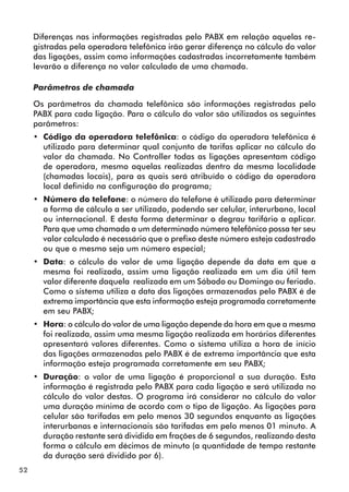 52 
Diferenças nas informações registradas pelo PABX em relação aquelas re-gistradas 
pela operadora telefônica irão gerar diferença no cálculo do valor 
das ligações, assim como informações cadastradas incorretamente também 
levarão a diferença no valor calculado de uma chamada. 
Parâmetros de chamada 
Os parâmetros da chamada telefônica são informações registradas pelo 
PABX para cada ligação. Para o cálculo do valor são utilizados os seguintes 
parâmetros: 
•• Código da operadora telefônica: o código da operadora telefônica é 
utilizado para determinar qual conjunto de tarifas aplicar no cálculo do 
valor da chamada. No Controller todas as ligações apresentam código 
de operadora, mesmo aquelas realizadas dentro da mesma localidade 
(chamadas locais), para as quais será atribuído o código da operadora 
local definido na configuração do programa; 
•• Número do telefone: o número do telefone é utilizado para determinar 
a forma de cálculo a ser utilizado, podendo ser celular, interurbano, local 
ou internacional. E desta forma determinar o degrau tarifário a aplicar. 
Para que uma chamada a um determinado número telefônico possa ter seu 
valor calculado é necessário que o prefixo deste número esteja cadastrado 
ou que o mesmo seja um número especial; 
•• Data: o cálculo do valor de uma ligação depende da data em que a 
mesma foi realizada, assim uma ligação realizada em um dia útil tem 
valor diferente daquela realizada em um Sábado ou Domingo ou feriado. 
Como o sistema utiliza a data das ligações armazenadas pelo PABX é de 
extrema importância que esta informação esteja programada corretamente 
em seu PABX; 
•• Hora: o cálculo do valor de uma ligação depende da hora em que a mesma 
foi realizada, assim uma mesma ligação realizada em horários diferentes 
apresentará valores diferentes. Como o sistema utiliza a hora de início 
das ligações armazenadas pelo PABX é de extrema importância que esta 
informação esteja programada corretamente em seu PABX; 
•• Duração: o valor de uma ligação é proporcional a sua duração. Esta 
informação é registrada pelo PABX para cada ligação e será utilizada no 
cálculo do valor destas. O programa irá considerar no cálculo do valor 
uma duração mínima de acordo com o tipo de ligação. As ligações para 
celular são tarifadas em pelo menos 30 segundos enquanto as ligações 
interurbanas e internacionais são tarifadas em pelo menos 01 minuto. A 
duração restante será dividida em frações de 6 segundos, realizando desta 
forma o cálculo em décimos de minuto (a quantidade de tempo restante 
da duração será dividido por 6). 
 