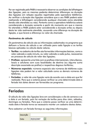 53 
Por ser registrada pelo PABX é necessário observar as condições de bilhetagem 
das ligações, pois as mesmas poderão determinar diferenças na duração 
das ligações em relação aquelas registradas pela operadora telefônica. 
Ao verificar a duração das ligações considere que o seu PABX poderá estar 
realizando a bilhetagem considerando qualquer chamada como atendida 
(tendo sido atendidas ou não). Portanto como a operadora telefônica estará 
considerando a duração somente a partir do momento em que a mesma 
foi atendida o PABX poderá estar considerando a duração antes ou depois 
desta ter sido realmente atendida, causando uma diferença na duração da 
ligação, o que levará a diferença no valor da chamada. 
Parâmetros de cálculo 
Os parâmetros de cálculo são as informações cadastradas no programa que 
definem a forma de cálculo a ser utilizado para cada ligação e as tarifas 
básicas aplicadas no cálculo deste valores. 
•• Tarifas: no cadastro de tarifas são fornecidas informações básicas, como o 
valor cobrado a cada minuto, ou valor cobrado a cada pulso, necessárias 
ao processo de cálculo do valor das ligações; 
•• Prefixos: apresenta uma lista com os prefixos internacionais, interurbanos, 
locais e celulares com suas localidades de destino (ou alguma outra 
descrição associada ao prefixo) e respectivos degraus tarifários; 
•• Números especiais: números especiais são números de telefones cujas 
ligações não podem ter o valor calculado como os demais números de 
telefones; 
•• Feriados: o valor de uma ligação varia de acordo com a data em que foi 
realizada. Para que o sistema possa verificar se uma determinada data é 
feriado tais datas devem ser fornecidas ao programa. 
Feriados 
O cálculo do valor das ligações leva em consideração o dia da semana e se 
a data é um feriado, pois há variação de tarifas para dias úteis, sábados, 
domingos ou feriados. Para que o sistema possa verificar se uma determi-nada 
data é feriado torna-se necessário manter um cadastro destas datas. 
Para cadastrar um feriado forneça as seguintes informações: 
 